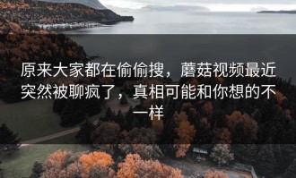 原来大家都在偷偷搜，蘑菇视频最近突然被聊疯了，真相可能和你想的不一样