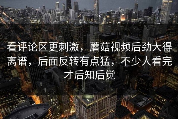 看评论区更刺激，蘑菇视频后劲大得离谱，后面反转有点猛，不少人看完才后知后觉