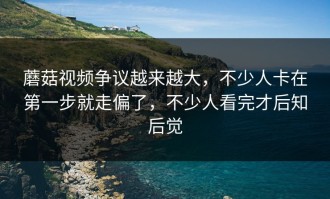 蘑菇视频争议越来越大，不少人卡在第一步就走偏了，不少人看完才后知后觉
