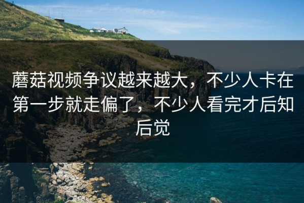 蘑菇视频争议越来越大，不少人卡在第一步就走偏了，不少人看完才后知后觉