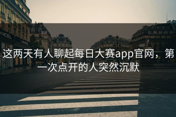 这两天有人聊起每日大赛app官网，第一次点开的人突然沉默