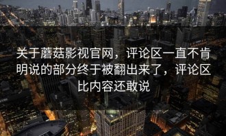 关于蘑菇影视官网，评论区一直不肯明说的部分终于被翻出来了，评论区比内容还敢说
