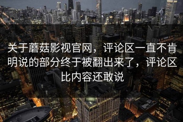 关于蘑菇影视官网，评论区一直不肯明说的部分终于被翻出来了，评论区比内容还敢说