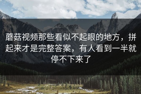 蘑菇视频那些看似不起眼的地方，拼起来才是完整答案，有人看到一半就停不下来了