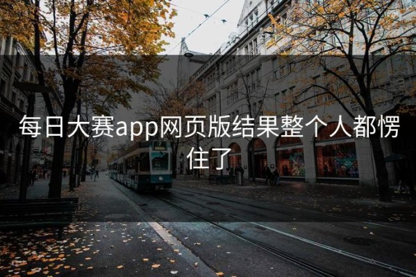 每日大赛app网页版结果整个人都愣住了