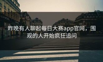昨晚有人聊起每日大赛app官网，围观的人开始疯狂追问