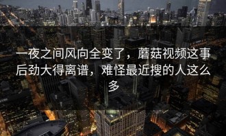 一夜之间风向全变了，蘑菇视频这事后劲大得离谱，难怪最近搜的人这么多