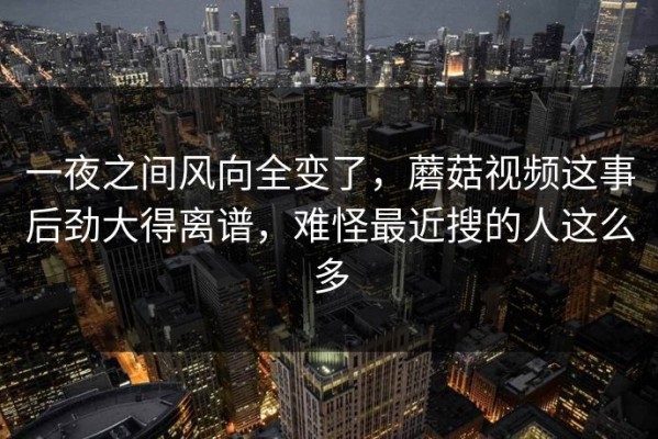 一夜之间风向全变了，蘑菇视频这事后劲大得离谱，难怪最近搜的人这么多