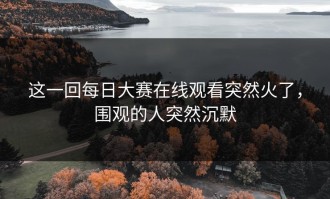这一回每日大赛在线观看突然火了，围观的人突然沉默