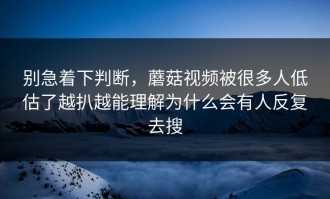 别急着下判断，蘑菇视频被很多人低估了越扒越能理解为什么会有人反复去搜