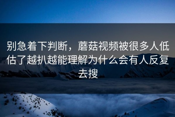 别急着下判断，蘑菇视频被很多人低估了越扒越能理解为什么会有人反复去搜