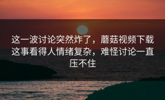 这一波讨论突然炸了，蘑菇视频下载这事看得人情绪复杂，难怪讨论一直压不住