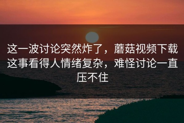 这一波讨论突然炸了，蘑菇视频下载这事看得人情绪复杂，难怪讨论一直压不住