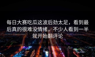 每日大赛吃瓜这波后劲太足，看到最后真的很难没情绪，不少人看到一半就开始翻评论