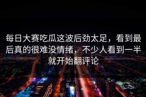 每日大赛吃瓜这波后劲太足，看到最后真的很难没情绪，不少人看到一半就开始翻评论