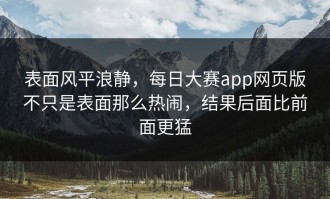表面风平浪静，每日大赛app网页版不只是表面那么热闹，结果后面比前面更猛