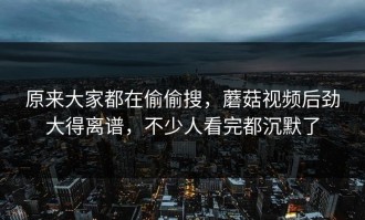 原来大家都在偷偷搜，蘑菇视频后劲大得离谱，不少人看完都沉默了