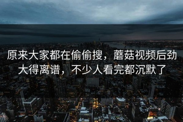 原来大家都在偷偷搜，蘑菇视频后劲大得离谱，不少人看完都沉默了