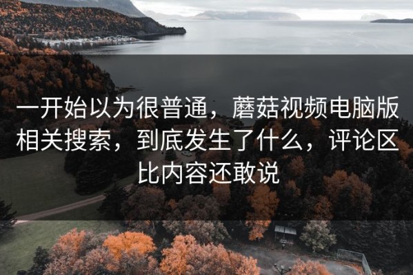 一开始以为很普通，蘑菇视频电脑版相关搜索，到底发生了什么，评论区比内容还敢说