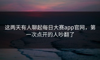 这两天有人聊起每日大赛app官网，第一次点开的人吵翻了
