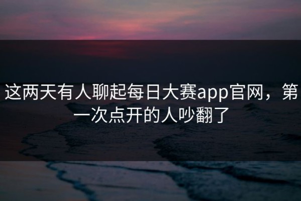 这两天有人聊起每日大赛app官网，第一次点开的人吵翻了