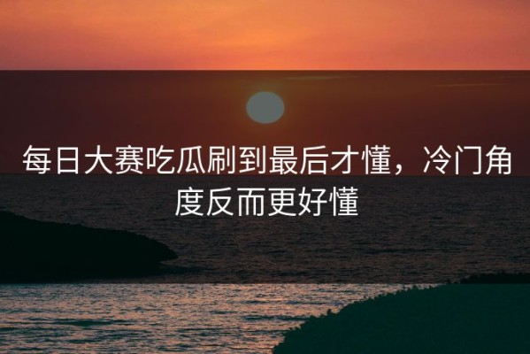 每日大赛吃瓜刷到最后才懂，冷门角度反而更好懂