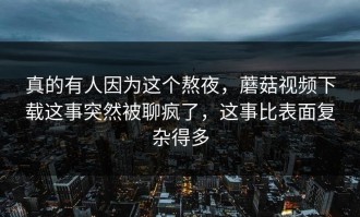 真的有人因为这个熬夜，蘑菇视频下载这事突然被聊疯了，这事比表面复杂得多