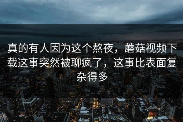 真的有人因为这个熬夜，蘑菇视频下载这事突然被聊疯了，这事比表面复杂得多