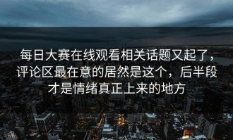 每日大赛在线观看相关话题又起了，评论区最在意的居然是这个，后半段才是情绪真正上来的地方