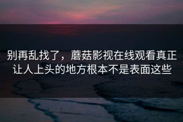 别再乱找了，蘑菇影视在线观看真正让人上头的地方根本不是表面这些