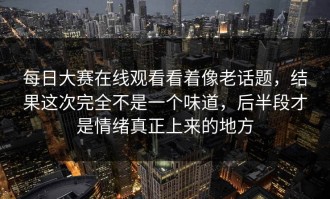每日大赛在线观看看着像老话题，结果这次完全不是一个味道，后半段才是情绪真正上来的地方