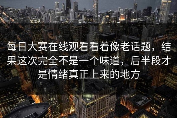 每日大赛在线观看看着像老话题，结果这次完全不是一个味道，后半段才是情绪真正上来的地方