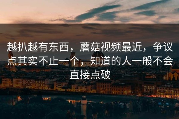 越扒越有东西，蘑菇视频最近，争议点其实不止一个，知道的人一般不会直接点破