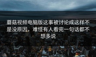 蘑菇视频电脑版这事被讨论成这样不是没原因，难怪有人看完一句话都不想多说