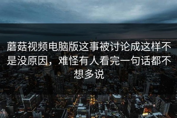 蘑菇视频电脑版这事被讨论成这样不是没原因，难怪有人看完一句话都不想多说