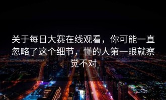 关于每日大赛在线观看，你可能一直忽略了这个细节，懂的人第一眼就察觉不对