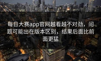 每日大赛app官网越看越不对劲，问题可能出在版本区别，结果后面比前面更猛