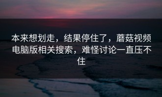 本来想划走，结果停住了，蘑菇视频电脑版相关搜索，难怪讨论一直压不住