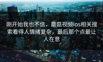 刚开始我也不信，蘑菇视频ios相关搜索看得人情绪复杂，最后那个点最让人在意
