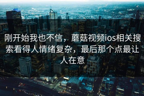 刚开始我也不信，蘑菇视频ios相关搜索看得人情绪复杂，最后那个点最让人在意