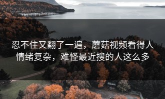 忍不住又翻了一遍，蘑菇视频看得人情绪复杂，难怪最近搜的人这么多