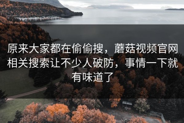 原来大家都在偷偷搜，蘑菇视频官网相关搜索让不少人破防，事情一下就有味道了