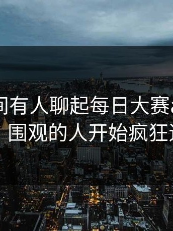 一夜之间有人聊起每日大赛app网页版，围观的人开始疯狂追问