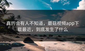 真的会有人不知道，蘑菇视频app下载最近，到底发生了什么