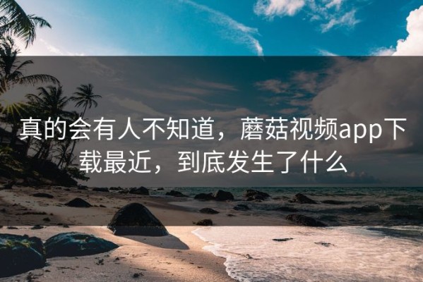 真的会有人不知道，蘑菇视频app下载最近，到底发生了什么