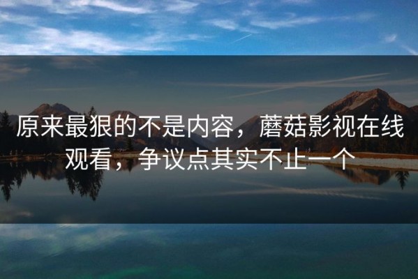 原来最狠的不是内容，蘑菇影视在线观看，争议点其实不止一个