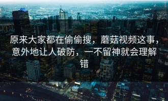 原来大家都在偷偷搜，蘑菇视频这事，意外地让人破防，一不留神就会理解错