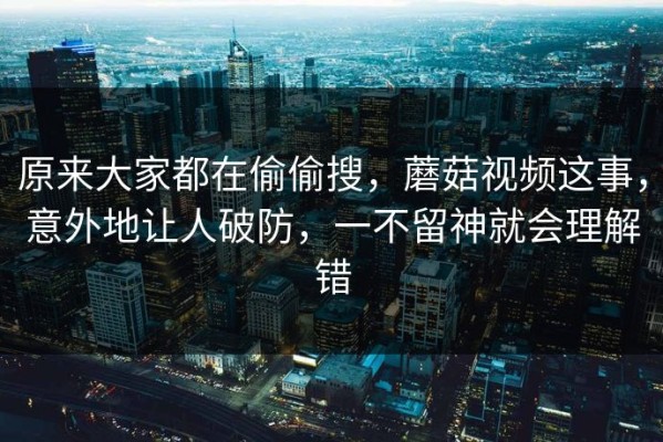 原来大家都在偷偷搜，蘑菇视频这事，意外地让人破防，一不留神就会理解错