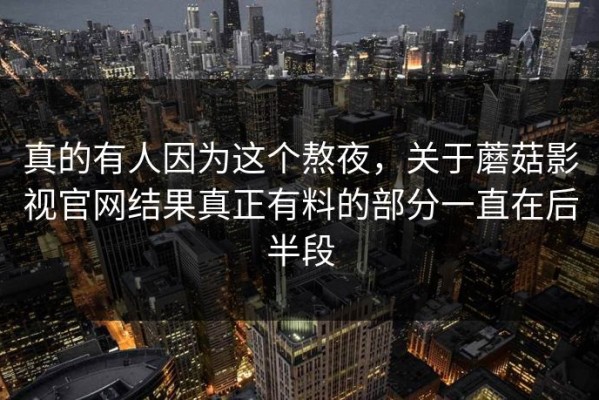 真的有人因为这个熬夜，关于蘑菇影视官网结果真正有料的部分一直在后半段