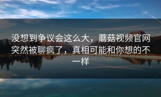 没想到争议会这么大，蘑菇视频官网突然被聊疯了，真相可能和你想的不一样